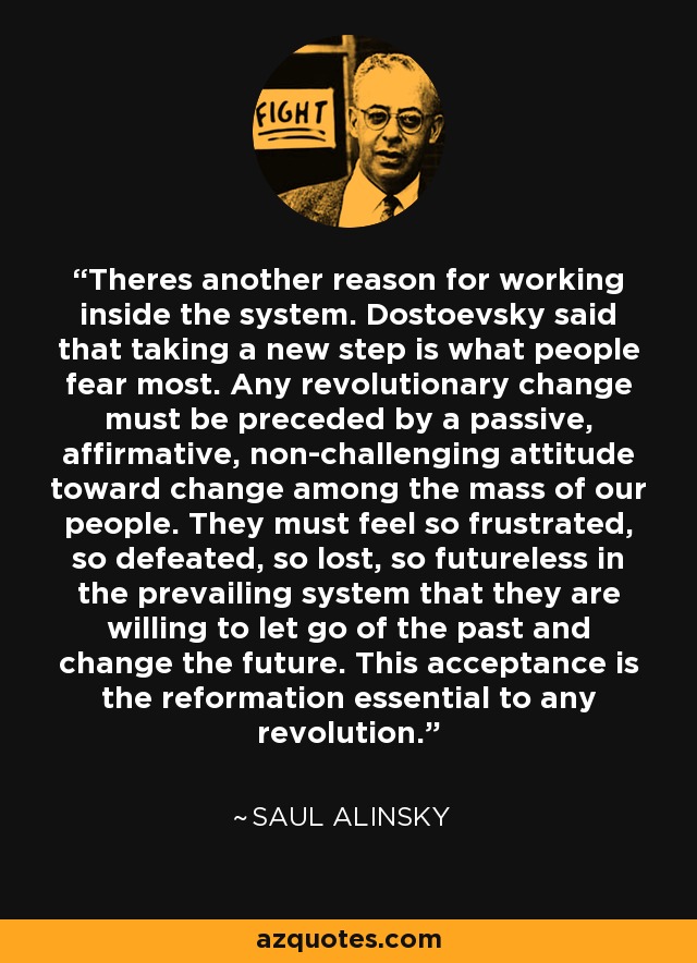 Theres another reason for working inside the system. Dostoevsky said that taking a new step is what people fear most. Any revolutionary change must be preceded by a passive, affirmative, non-challenging attitude toward change among the mass of our people. They must feel so frustrated, so defeated, so lost, so futureless in the prevailing system that they are willing to let go of the past and change the future. This acceptance is the reformation essential to any revolution. - Saul Alinsky
