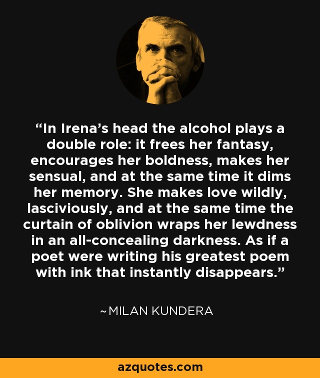 In Irena’s head the alcohol plays a double role: it frees her fantasy, encourages her boldness, makes her sensual, and at the same time it dims her memory. She makes love wildly, lasciviously, and at the same time the curtain of oblivion wraps her lewdness in an all-concealing darkness. As if a poet were writing his greatest poem with ink that instantly disappears. - Milan Kundera