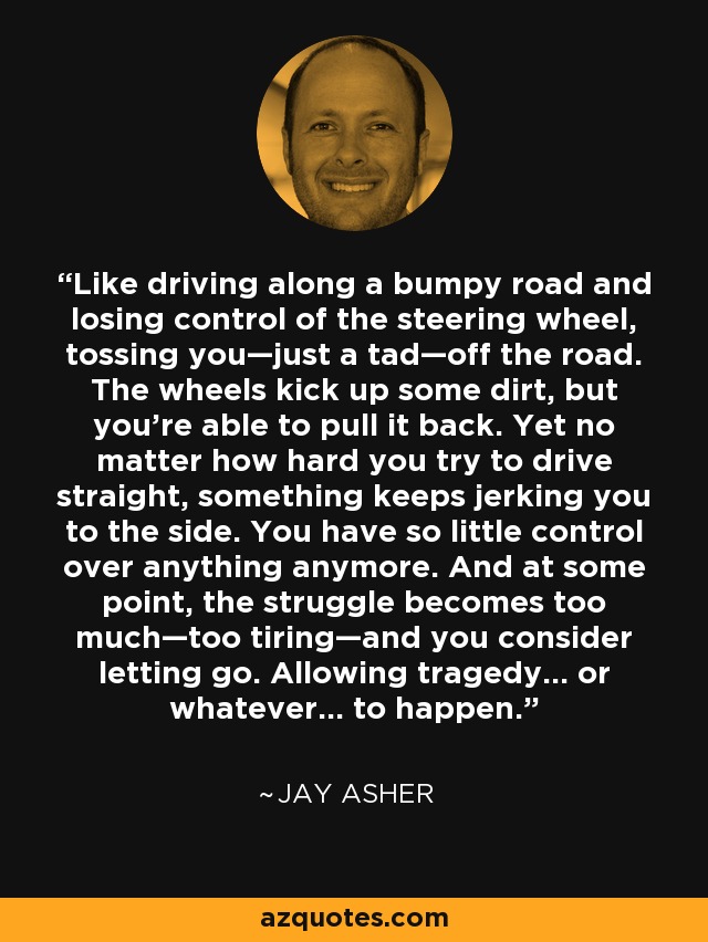 Like driving along a bumpy road and losing control of the steering wheel, tossing you—just a tad—off the road. The wheels kick up some dirt, but you're able to pull it back. Yet no matter how hard you try to drive straight, something keeps jerking you to the side. You have so little control over anything anymore. And at some point, the struggle becomes too much—too tiring—and you consider letting go. Allowing tragedy... or whatever... to happen. - Jay Asher