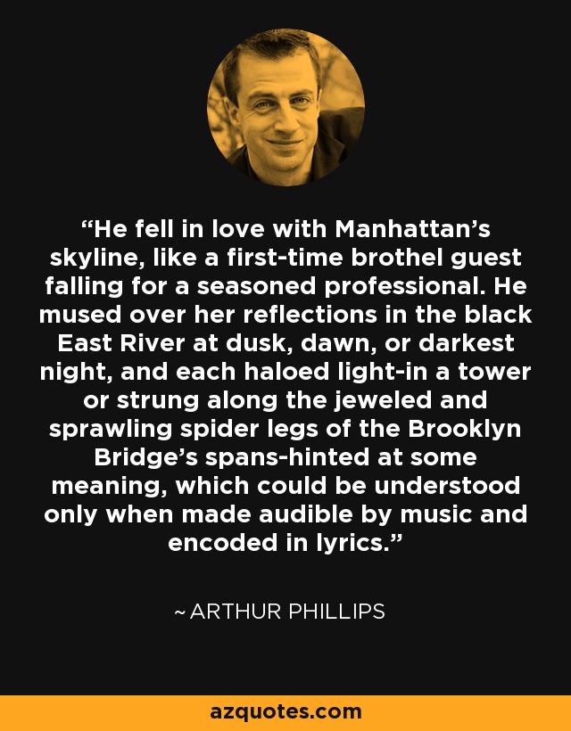 He fell in love with Manhattan's skyline, like a first-time brothel guest falling for a seasoned professional. He mused over her reflections in the black East River at dusk, dawn, or darkest night, and each haloed light-in a tower or strung along the jeweled and sprawling spider legs of the Brooklyn Bridge's spans-hinted at some meaning, which could be understood only when made audible by music and encoded in lyrics. - Arthur Phillips