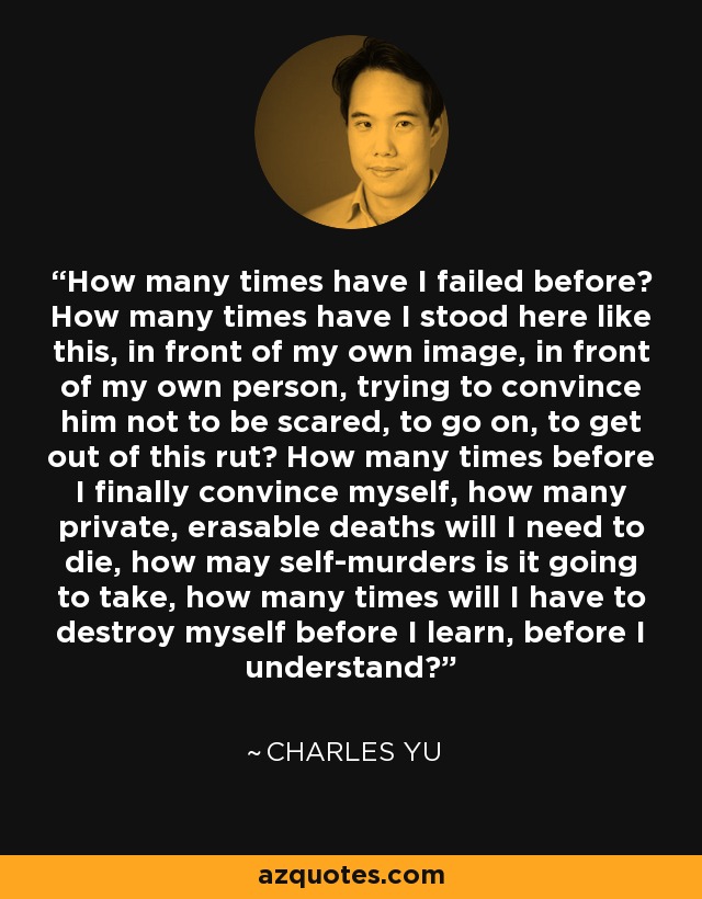 How many times have I failed before? How many times have I stood here like this, in front of my own image, in front of my own person, trying to convince him not to be scared, to go on, to get out of this rut? How many times before I finally convince myself, how many private, erasable deaths will I need to die, how may self-murders is it going to take, how many times will I have to destroy myself before I learn, before I understand? - Charles Yu