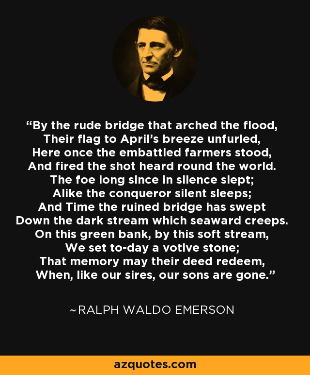 By the rude bridge that arched the flood, Their flag to April's breeze unfurled, Here once the embattled farmers stood, And fired the shot heard round the world. The foe long since in silence slept; Alike the conqueror silent sleeps; And Time the ruined bridge has swept Down the dark stream which seaward creeps. On this green bank, by this soft stream, We set to-day a votive stone; That memory may their deed redeem, When, like our sires, our sons are gone. - Ralph Waldo Emerson