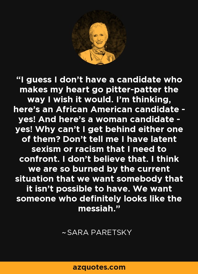 I guess I don't have a candidate who makes my heart go pitter-patter the way I wish it would. I'm thinking, here's an African American candidate - yes! And here's a woman candidate - yes! Why can't I get behind either one of them? Don't tell me I have latent sexism or racism that I need to confront. I don't believe that. I think we are so burned by the current situation that we want somebody that it isn't possible to have. We want someone who definitely looks like the messiah. - Sara Paretsky