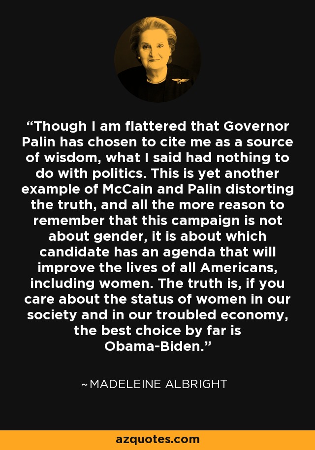 Though I am flattered that Governor Palin has chosen to cite me as a source of wisdom, what I said had nothing to do with politics. This is yet another example of McCain and Palin distorting the truth, and all the more reason to remember that this campaign is not about gender, it is about which candidate has an agenda that will improve the lives of all Americans, including women. The truth is, if you care about the status of women in our society and in our troubled economy, the best choice by far is Obama-Biden. - Madeleine Albright