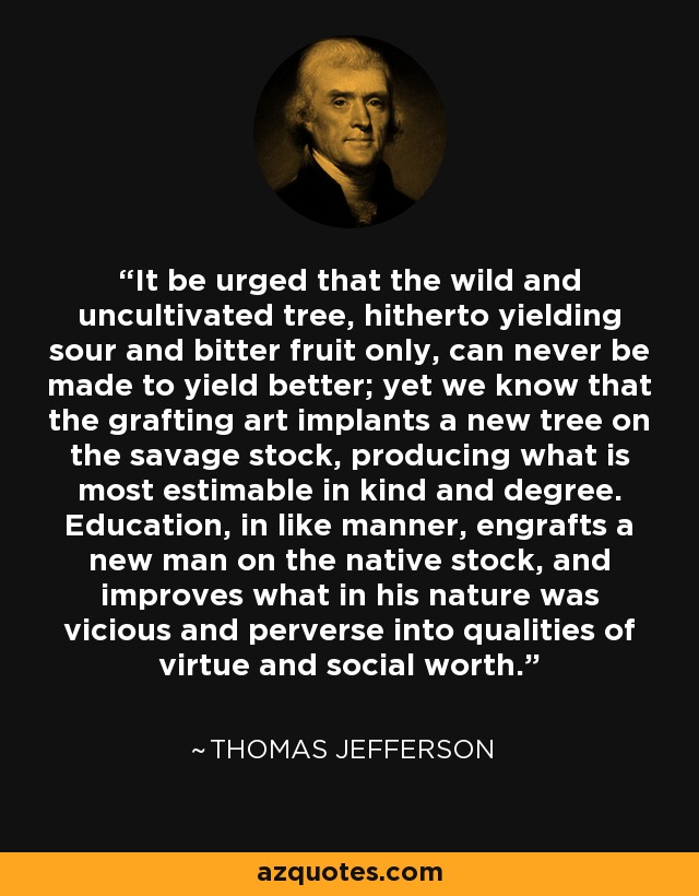It be urged that the wild and uncultivated tree, hitherto yielding sour and bitter fruit only, can never be made to yield better; yet we know that the grafting art implants a new tree on the savage stock, producing what is most estimable in kind and degree. Education, in like manner, engrafts a new man on the native stock, and improves what in his nature was vicious and perverse into qualities of virtue and social worth. - Thomas Jefferson
