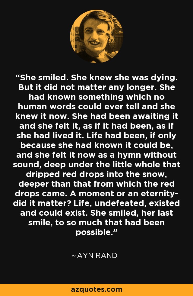 She smiled. She knew she was dying. But it did not matter any longer. She had known something which no human words could ever tell and she knew it now. She had been awaiting it and she felt it, as if it had been, as if she had lived it. Life had been, if only because she had known it could be, and she felt it now as a hymn without sound, deep under the little whole that dripped red drops into the snow, deeper than that from which the red drops came. A moment or an eternity- did it matter? Life, undefeated, existed and could exist. She smiled, her last smile, to so much that had been possible. - Ayn Rand