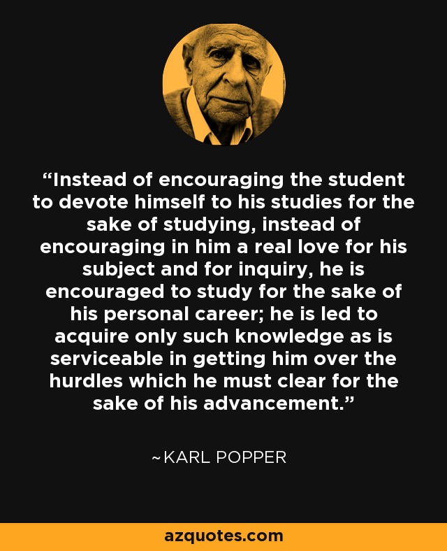 Instead of encouraging the student to devote himself to his studies for the sake of studying, instead of encouraging in him a real love for his subject and for inquiry, he is encouraged to study for the sake of his personal career; he is led to acquire only such knowledge as is serviceable in getting him over the hurdles which he must clear for the sake of his advancement. - Karl Popper