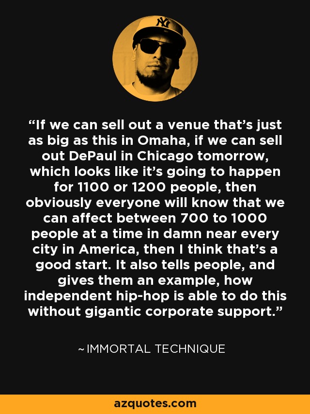 If we can sell out a venue that's just as big as this in Omaha, if we can sell out DePaul in Chicago tomorrow, which looks like it's going to happen for 1100 or 1200 people, then obviously everyone will know that we can affect between 700 to 1000 people at a time in damn near every city in America, then I think that's a good start. It also tells people, and gives them an example, how independent hip-hop is able to do this without gigantic corporate support. - Immortal Technique