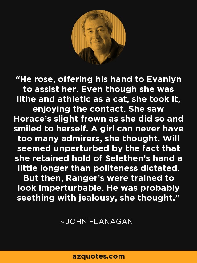 He rose, offering his hand to Evanlyn to assist her. Even though she was lithe and athletic as a cat, she took it, enjoying the contact. She saw Horace's slight frown as she did so and smiled to herself. A girl can never have too many admirers, she thought. Will seemed unperturbed by the fact that she retained hold of Selethen's hand a little longer than politeness dictated. But then, Ranger's were trained to look imperturbable. He was probably seething with jealousy, she thought. - John Flanagan