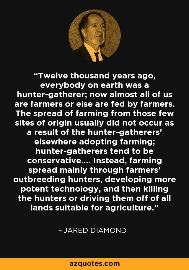 Twelve thousand years ago, everybody on earth was a hunter-gatherer; now almost all of us are farmers or else are fed by farmers. The spread of farming from those few sites of origin usually did not occur as a result of the hunter-gatherers' elsewhere adopting farming; hunter-gatherers tend to be conservative.... Instead, farming spread mainly through farmers' outbreeding hunters, developing more potent technology, and then killing the hunters or driving them off of all lands suitable for agriculture. - Jared Diamond