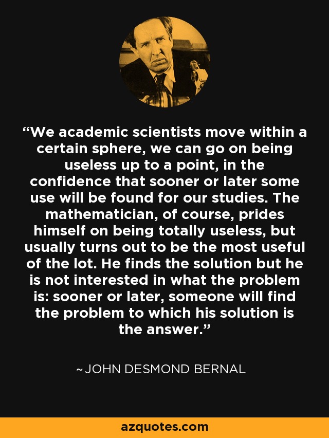 We academic scientists move within a certain sphere, we can go on being useless up to a point, in the confidence that sooner or later some use will be found for our studies. The mathematician, of course, prides himself on being totally useless, but usually turns out to be the most useful of the lot. He finds the solution but he is not interested in what the problem is: sooner or later, someone will find the problem to which his solution is the answer. - John Desmond Bernal