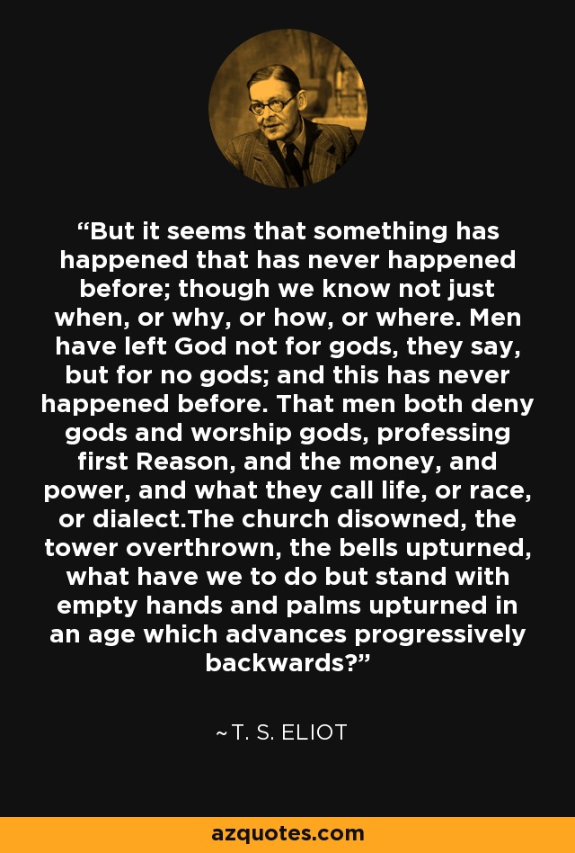 But it seems that something has happened that has never happened before; though we know not just when, or why, or how, or where. Men have left God not for gods, they say, but for no gods; and this has never happened before. That men both deny gods and worship gods, professing first Reason, and the money, and power, and what they call life, or race, or dialect.The church disowned, the tower overthrown, the bells upturned, what have we to do but stand with empty hands and palms upturned in an age which advances progressively backwards? - T. S. Eliot