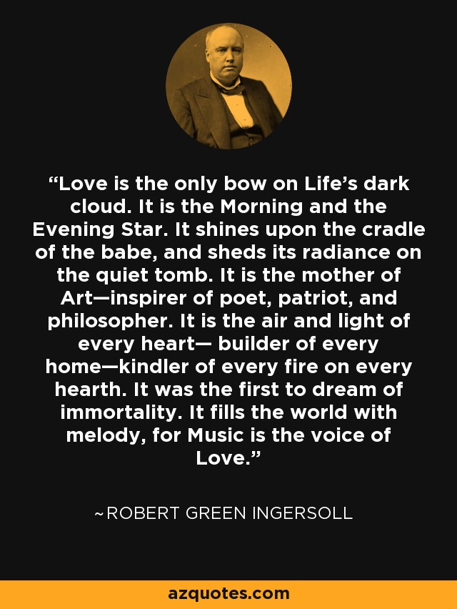 Love is the only bow on Life's dark cloud. It is the Morning and the Evening Star. It shines upon the cradle of the babe, and sheds its radiance on the quiet tomb. It is the mother of Art—inspirer of poet, patriot, and philosopher. It is the air and light of every heart— builder of every home—kindler of every fire on every hearth. It was the first to dream of immortality. It fills the world with melody, for Music is the voice of Love. - Robert Green Ingersoll