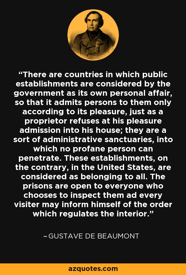 There are countries in which public establishments are considered by the government as its own personal affair, so that it admits persons to them only according to its pleasure, just as a proprietor refuses at his pleasure admission into his house; they are a sort of administrative sanctuaries, into which no profane person can penetrate. These establishments, on the contrary, in the United States, are considered as belonging to all. The prisons are open to everyone who chooses to inspect them ad every visiter may inform himself of the order which regulates the interior. - Gustave de Beaumont