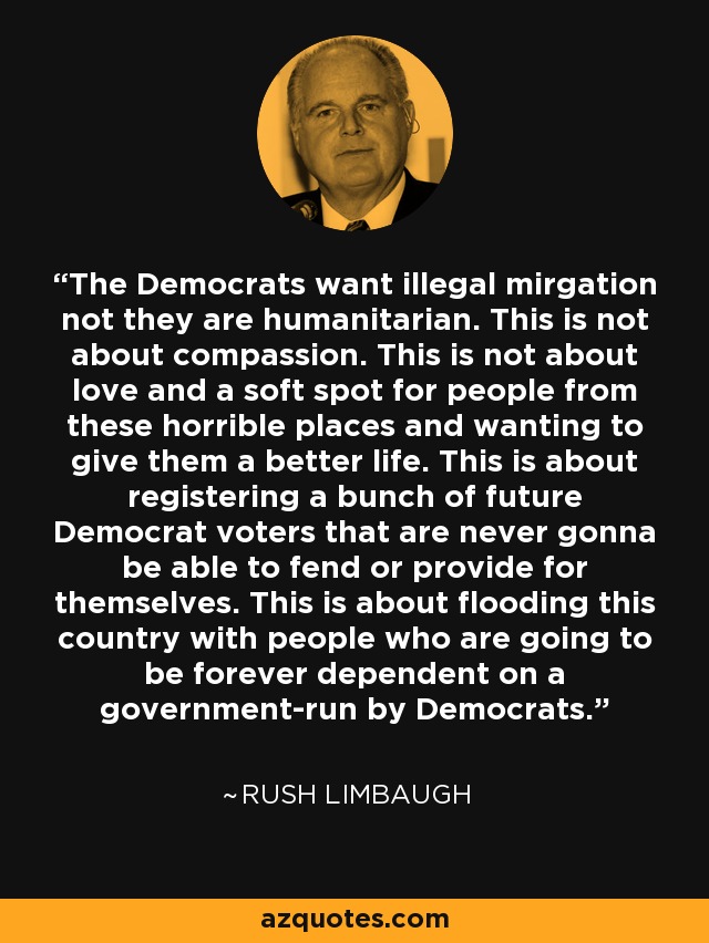 The Democrats want illegal mirgation not they are humanitarian. This is not about compassion. This is not about love and a soft spot for people from these horrible places and wanting to give them a better life. This is about registering a bunch of future Democrat voters that are never gonna be able to fend or provide for themselves. This is about flooding this country with people who are going to be forever dependent on a government-run by Democrats. - Rush Limbaugh