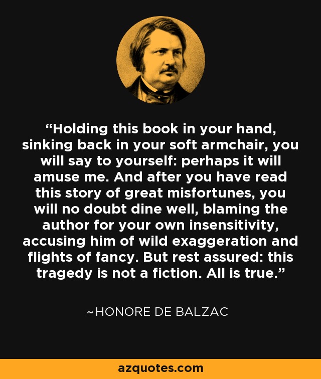 Holding this book in your hand, sinking back in your soft armchair, you will say to yourself: perhaps it will amuse me. And after you have read this story of great misfortunes, you will no doubt dine well, blaming the author for your own insensitivity, accusing him of wild exaggeration and flights of fancy. But rest assured: this tragedy is not a fiction. All is true. - Honore de Balzac