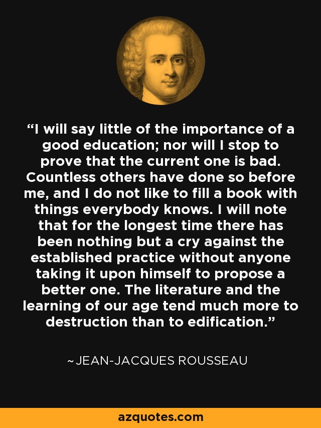 I will say little of the importance of a good education; nor will I stop to prove that the current one is bad. Countless others have done so before me, and I do not like to fill a book with things everybody knows. I will note that for the longest time there has been nothing but a cry against the established practice without anyone taking it upon himself to propose a better one. The literature and the learning of our age tend much more to destruction than to edification. - Jean-Jacques Rousseau