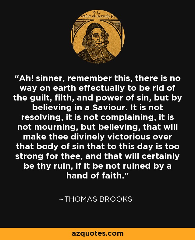 Ah! sinner, remember this, there is no way on earth effectually to be rid of the guilt, filth, and power of sin, but by believing in a Saviour. It is not resolving, it is not complaining, it is not mourning, but believing, that will make thee divinely victorious over that body of sin that to this day is too strong for thee, and that will certainly be thy ruin, if it be not ruined by a hand of faith. - Thomas Brooks