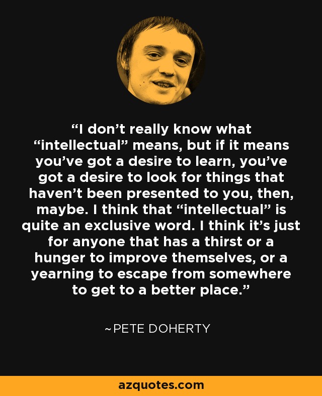 I don’t really know what “intellectual” means, but if it means you’ve got a desire to learn, you’ve got a desire to look for things that haven’t been presented to you, then, maybe. I think that “intellectual” is quite an exclusive word. I think it’s just for anyone that has a thirst or a hunger to improve themselves, or a yearning to escape from somewhere to get to a better place. - Pete Doherty