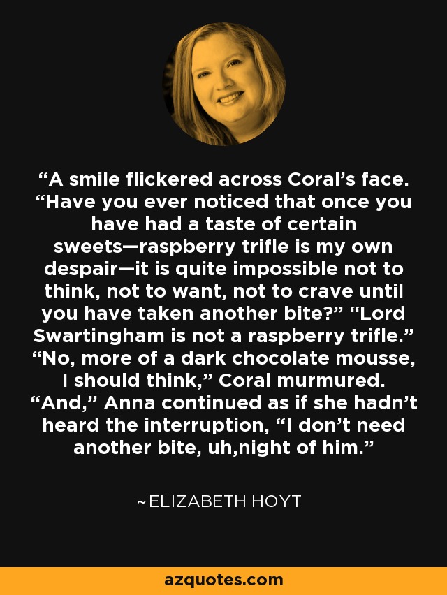 A smile flickered across Coral’s face. “Have you ever noticed that once you have had a taste of certain sweets—raspberry trifle is my own despair—it is quite impossible not to think, not to want, not to crave until you have taken another bite?” “Lord Swartingham is not a raspberry trifle.” “No, more of a dark chocolate mousse, I should think,” Coral murmured. “And,” Anna continued as if she hadn’t heard the interruption, “I don’t need another bite, uh,night of him. - Elizabeth Hoyt