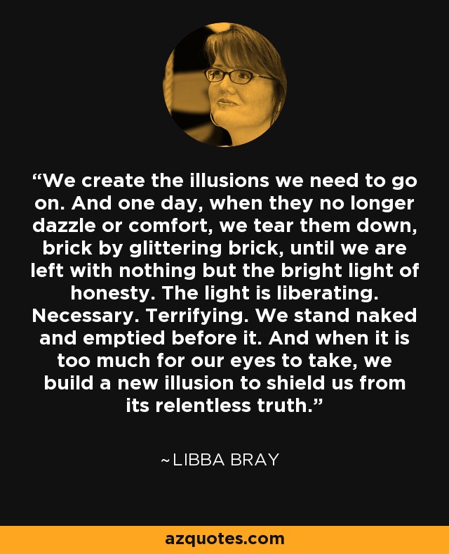 We create the illusions we need to go on. And one day, when they no longer dazzle or comfort, we tear them down, brick by glittering brick, until we are left with nothing but the bright light of honesty. The light is liberating. Necessary. Terrifying. We stand naked and emptied before it. And when it is too much for our eyes to take, we build a new illusion to shield us from its relentless truth. - Libba Bray