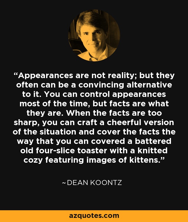 Appearances are not reality; but they often can be a convincing alternative to it. You can control appearances most of the time, but facts are what they are. When the facts are too sharp, you can craft a cheerful version of the situation and cover the facts the way that you can covered a battered old four-slice toaster with a knitted cozy featuring images of kittens. - Dean Koontz