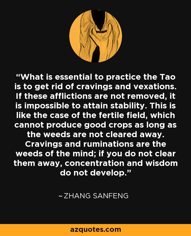 What is essential to practice the Tao is to get rid of cravings and vexations. If these afflictions are not removed, it is impossible to attain stability. This is like the case of the fertile field, which cannot produce good crops as long as the weeds are not cleared away. Cravings and ruminations are the weeds of the mind; if you do not clear them away, concentration and wisdom do not develop. - Zhang Sanfeng