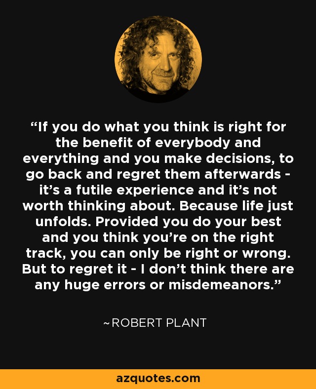 If you do what you think is right for the benefit of everybody and everything and you make decisions, to go back and regret them afterwards - it's a futile experience and it's not worth thinking about. Because life just unfolds. Provided you do your best and you think you're on the right track, you can only be right or wrong. But to regret it - I don't think there are any huge errors or misdemeanors. - Robert Plant