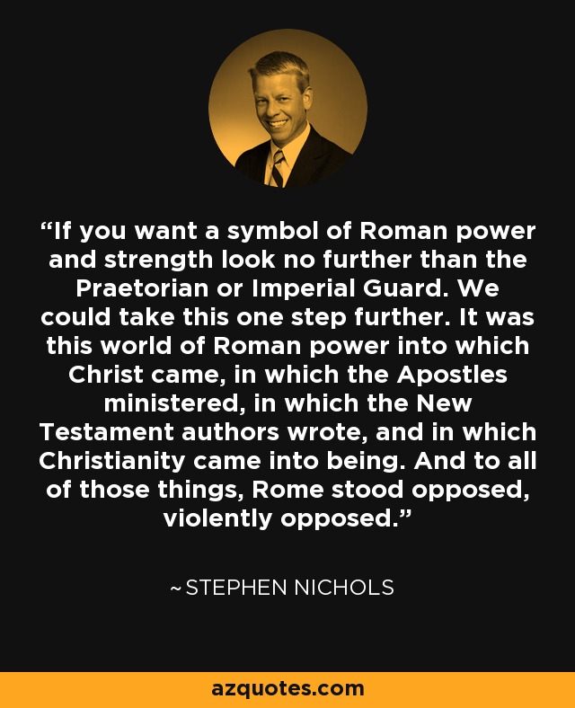 If you want a symbol of Roman power and strength look no further than the Praetorian or Imperial Guard. We could take this one step further. It was this world of Roman power into which Christ came, in which the Apostles ministered, in which the New Testament authors wrote, and in which Christianity came into being. And to all of those things, Rome stood opposed, violently opposed. - Stephen Nichols