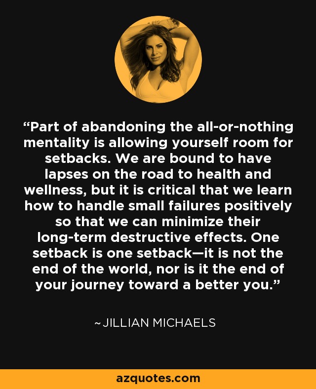 Part of abandoning the all-or-nothing mentality is allowing yourself room for setbacks. We are bound to have lapses on the road to health and wellness, but it is critical that we learn how to handle small failures positively so that we can minimize their long-term destructive effects. One setback is one setback—it is not the end of the world, nor is it the end of your journey toward a better you. - Jillian Michaels