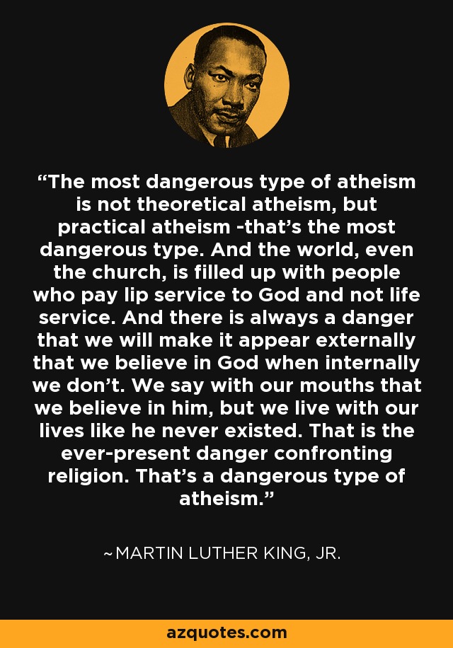 The most dangerous type of atheism is not theoretical atheism, but practical atheism -that's the most dangerous type. And the world, even the church, is filled up with people who pay lip service to God and not life service. And there is always a danger that we will make it appear externally that we believe in God when internally we don't. We say with our mouths that we believe in him, but we live with our lives like he never existed. That is the ever-present danger confronting religion. That's a dangerous type of atheism. - Martin Luther King, Jr.