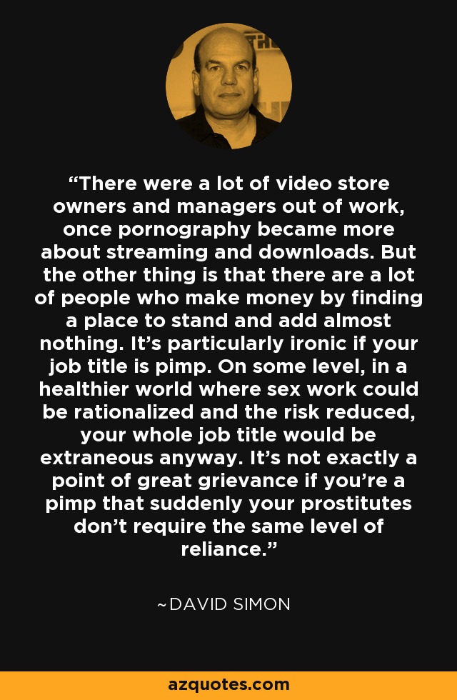 There were a lot of video store owners and managers out of work, once pornography became more about streaming and downloads. But the other thing is that there are a lot of people who make money by finding a place to stand and add almost nothing. It's particularly ironic if your job title is pimp. On some level, in a healthier world where sex work could be rationalized and the risk reduced, your whole job title would be extraneous anyway. It's not exactly a point of great grievance if you're a pimp that suddenly your prostitutes don't require the same level of reliance. - David Simon