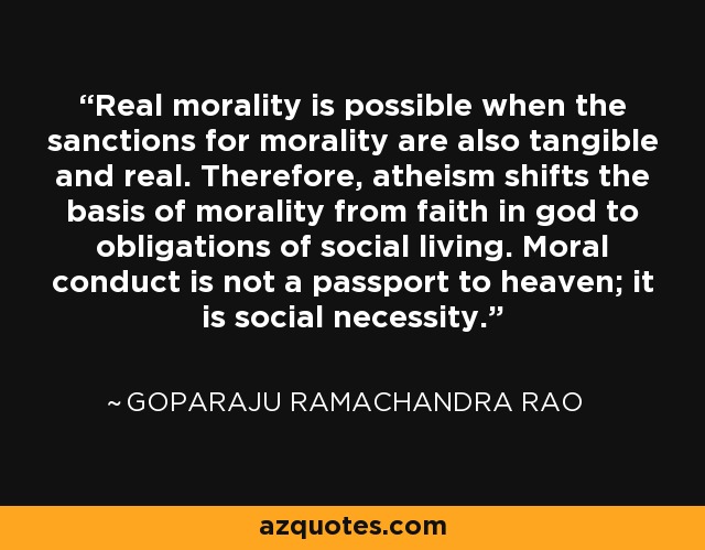 Real morality is possible when the sanctions for morality are also tangible and real. Therefore, atheism shifts the basis of morality from faith in god to obligations of social living. Moral conduct is not a passport to heaven; it is social necessity. - Goparaju Ramachandra Rao