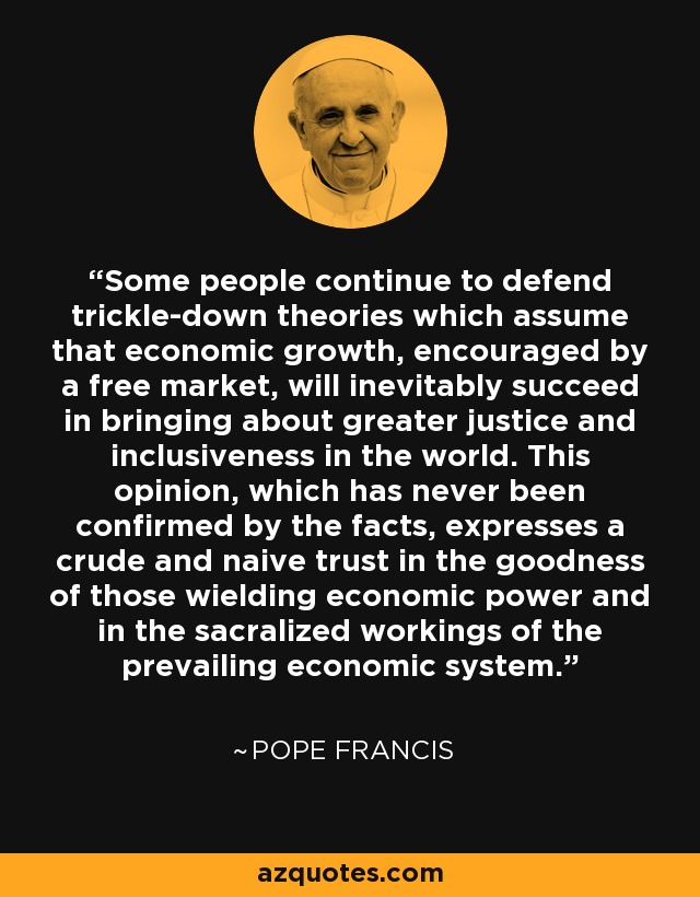 Some people continue to defend trickle-down theories which assume that economic growth, encouraged by a free market, will inevitably succeed in bringing about greater justice and inclusiveness in the world. This opinion, which has never been confirmed by the facts, expresses a crude and naive trust in the goodness of those wielding economic power and in the sacralized workings of the prevailing economic system. - Pope Francis