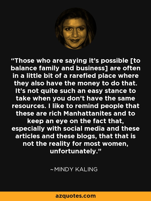 Those who are saying it's possible [to balance family and business] are often in a little bit of a rarefied place where they also have the money to do that. It's not quite such an easy stance to take when you don't have the same resources. I like to remind people that these are rich Manhattanites and to keep an eye on the fact that, especially with social media and these articles and these blogs, that that is not the reality for most women, unfortunately. - Mindy Kaling