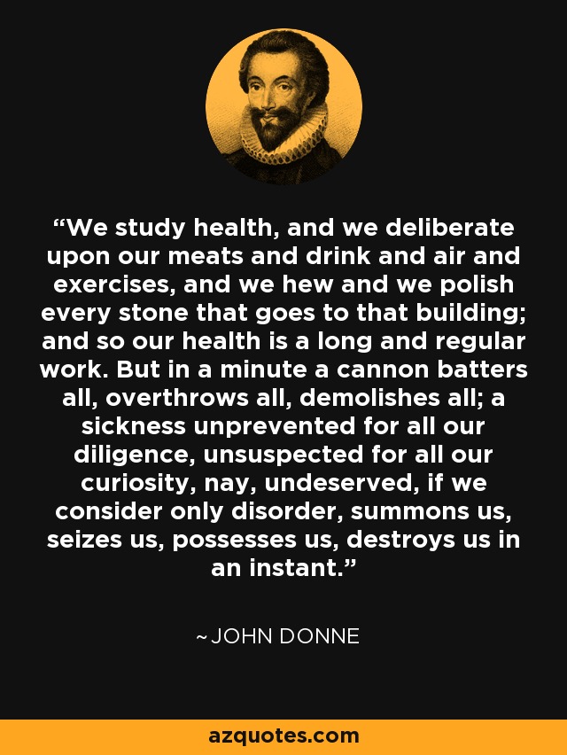 We study health, and we deliberate upon our meats and drink and air and exercises, and we hew and we polish every stone that goes to that building; and so our health is a long and regular work. But in a minute a cannon batters all, overthrows all, demolishes all; a sickness unprevented for all our diligence, unsuspected for all our curiosity, nay, undeserved, if we consider only disorder, summons us, seizes us, possesses us, destroys us in an instant. - John Donne