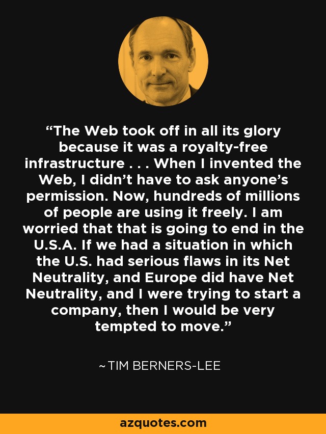 The Web took off in all its glory because it was a royalty-free infrastructure . . . When I invented the Web, I didn't have to ask anyone's permission. Now, hundreds of millions of people are using it freely. I am worried that that is going to end in the U.S.A. If we had a situation in which the U.S. had serious flaws in its Net Neutrality, and Europe did have Net Neutrality, and I were trying to start a company, then I would be very tempted to move. - Tim Berners-Lee