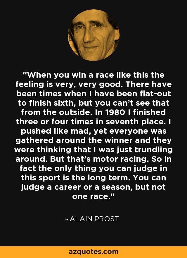 When you win a race like this the feeling is very, very good. There have been times when I have been flat-out to finish sixth, but you can't see that from the outside. In 1980 I finished three or four times in seventh place. I pushed like mad, yet everyone was gathered around the winner and they were thinking that I was just trundling around. But that's motor racing. So in fact the only thing you can judge in this sport is the long term. You can judge a career or a season, but not one race. - Alain Prost