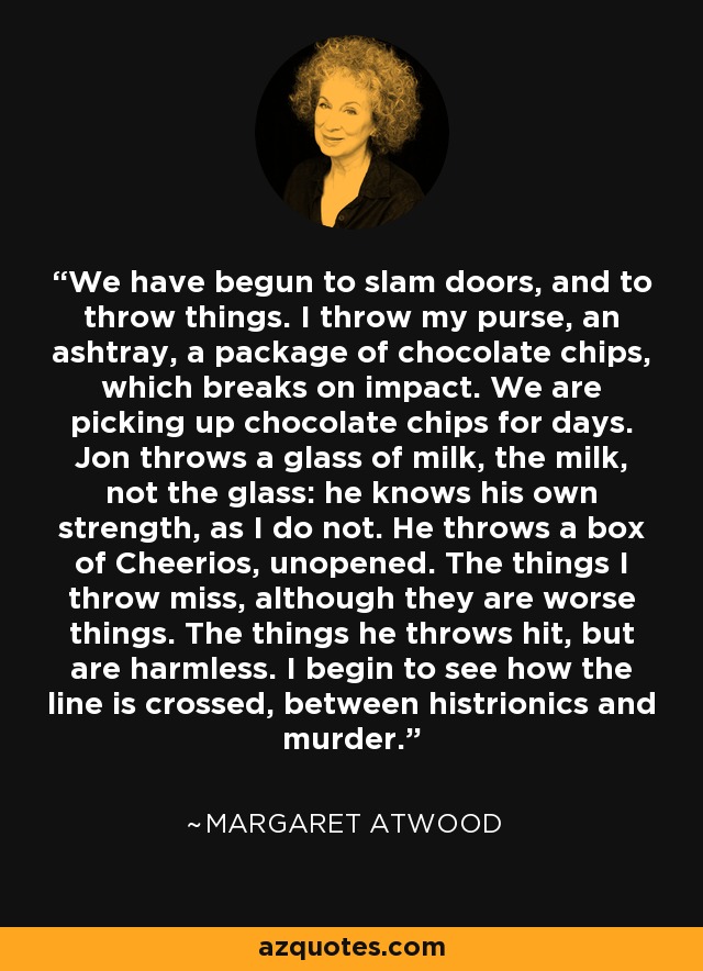 We have begun to slam doors, and to throw things. I throw my purse, an ashtray, a package of chocolate chips, which breaks on impact. We are picking up chocolate chips for days. Jon throws a glass of milk, the milk, not the glass: he knows his own strength, as I do not. He throws a box of Cheerios, unopened. The things I throw miss, although they are worse things. The things he throws hit, but are harmless. I begin to see how the line is crossed, between histrionics and murder. - Margaret Atwood