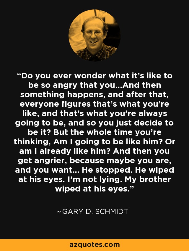 Do you ever wonder what it's like to be so angry that you...And then something happens, and after that, everyone figures that's what you're like, and that's what you're always going to be, and so you just decide to be it? But the whole time you're thinking, Am I going to be like him? Or am I already like him? And then you get angrier, because maybe you are, and you want... He stopped. He wiped at his eyes. I'm not lying. My brother wiped at his eyes. - Gary D. Schmidt