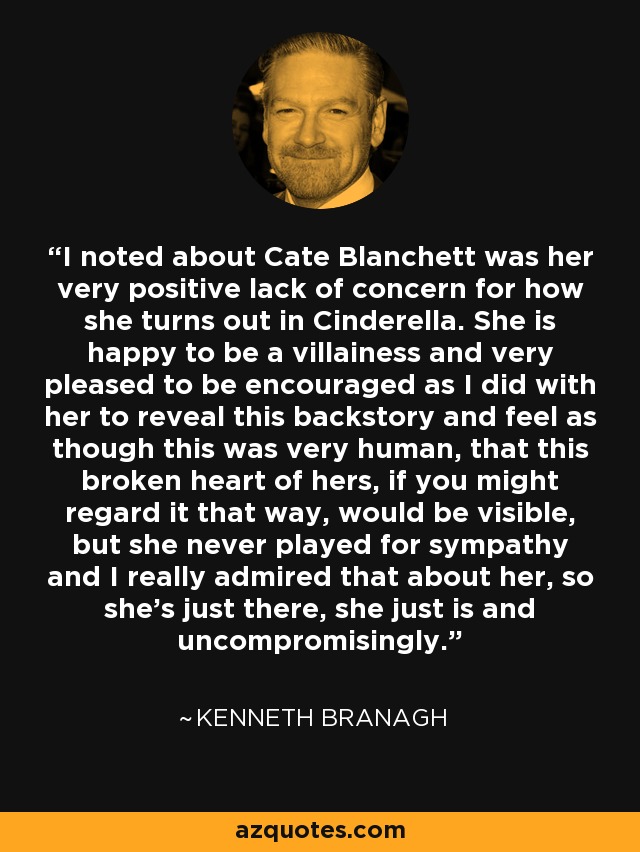 I noted about Cate Blanchett was her very positive lack of concern for how she turns out in Cinderella. She is happy to be a villainess and very pleased to be encouraged as I did with her to reveal this backstory and feel as though this was very human, that this broken heart of hers, if you might regard it that way, would be visible, but she never played for sympathy and I really admired that about her, so she's just there, she just is and uncompromisingly. - Kenneth Branagh