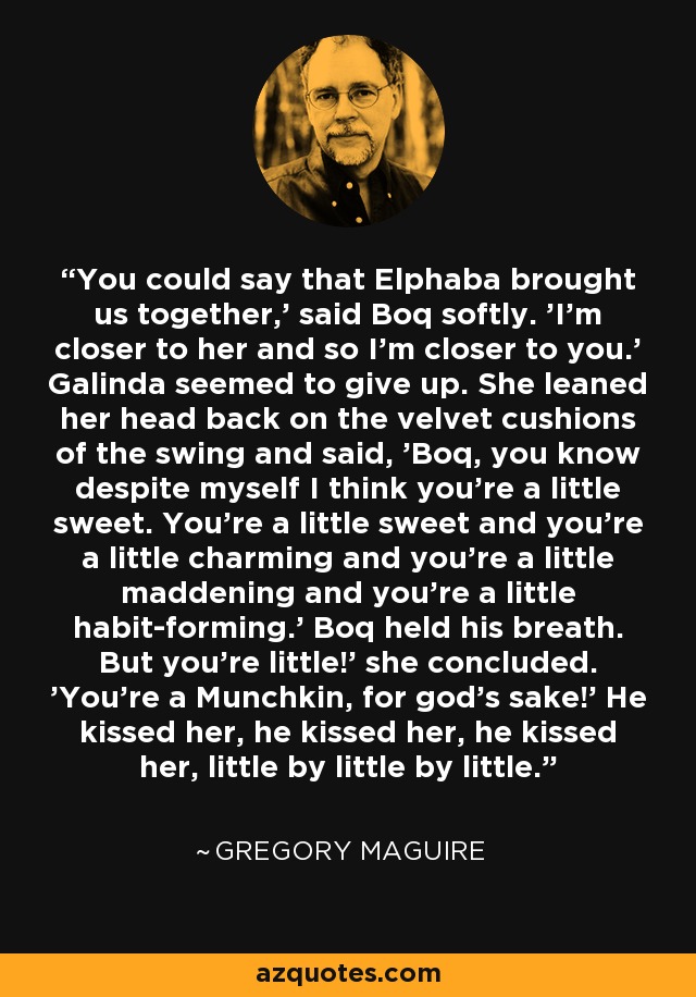 You could say that Elphaba brought us together,' said Boq softly. 'I'm closer to her and so I'm closer to you.' Galinda seemed to give up. She leaned her head back on the velvet cushions of the swing and said, 'Boq, you know despite myself I think you're a little sweet. You're a little sweet and you're a little charming and you're a little maddening and you're a little habit-forming.' Boq held his breath. But you're little!' she concluded. 'You're a Munchkin, for god's sake!' He kissed her, he kissed her, he kissed her, little by little by little. - Gregory Maguire