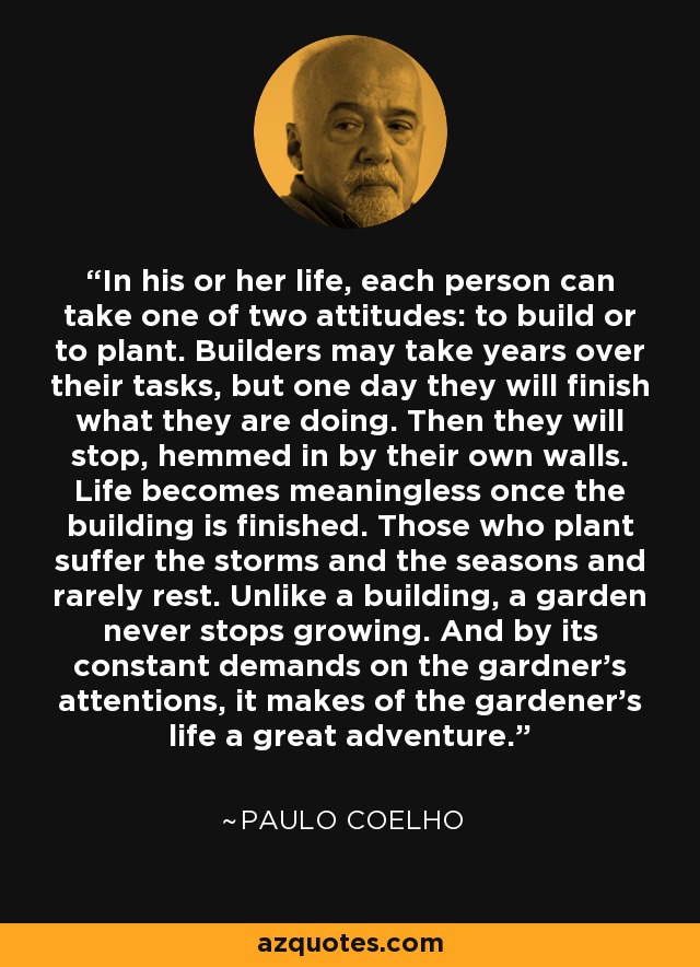 In his or her life, each person can take one of two attitudes: to build or to plant. Builders may take years over their tasks, but one day they will finish what they are doing. Then they will stop, hemmed in by their own walls. Life becomes meaningless once the building is finished. Those who plant suffer the storms and the seasons and rarely rest. Unlike a building, a garden never stops growing. And by its constant demands on the gardner's attentions, it makes of the gardener's life a great adventure. - Paulo Coelho