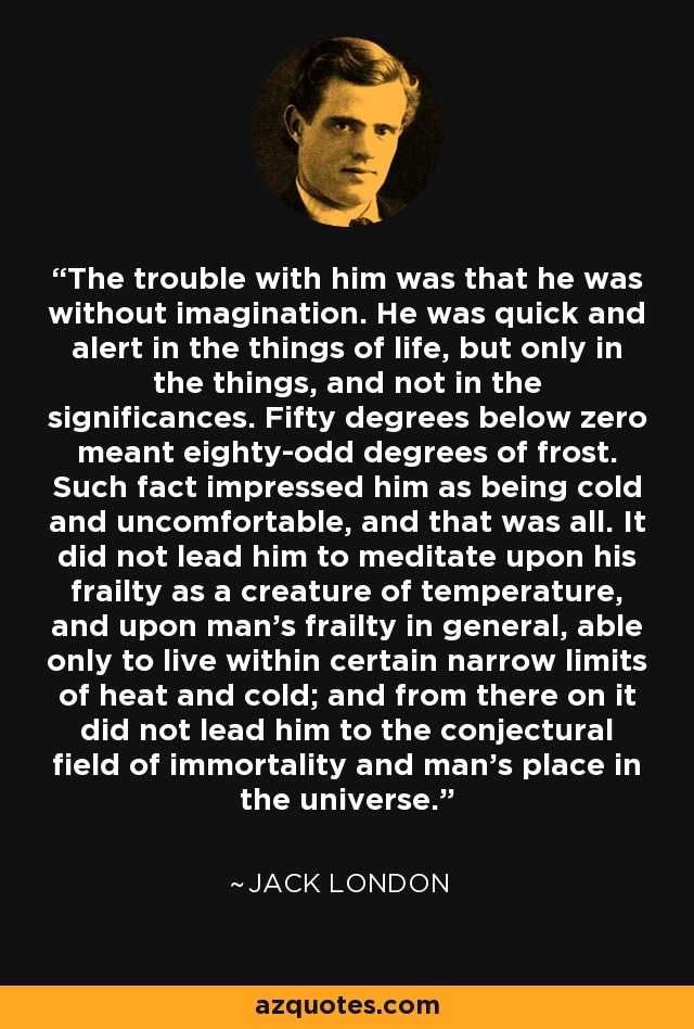 The trouble with him was that he was without imagination. He was quick and alert in the things of life, but only in the things, and not in the significances. Fifty degrees below zero meant eighty-odd degrees of frost. Such fact impressed him as being cold and uncomfortable, and that was all. It did not lead him to meditate upon his frailty as a creature of temperature, and upon man's frailty in general, able only to live within certain narrow limits of heat and cold; and from there on it did not lead him to the conjectural field of immortality and man's place in the universe. - Jack London