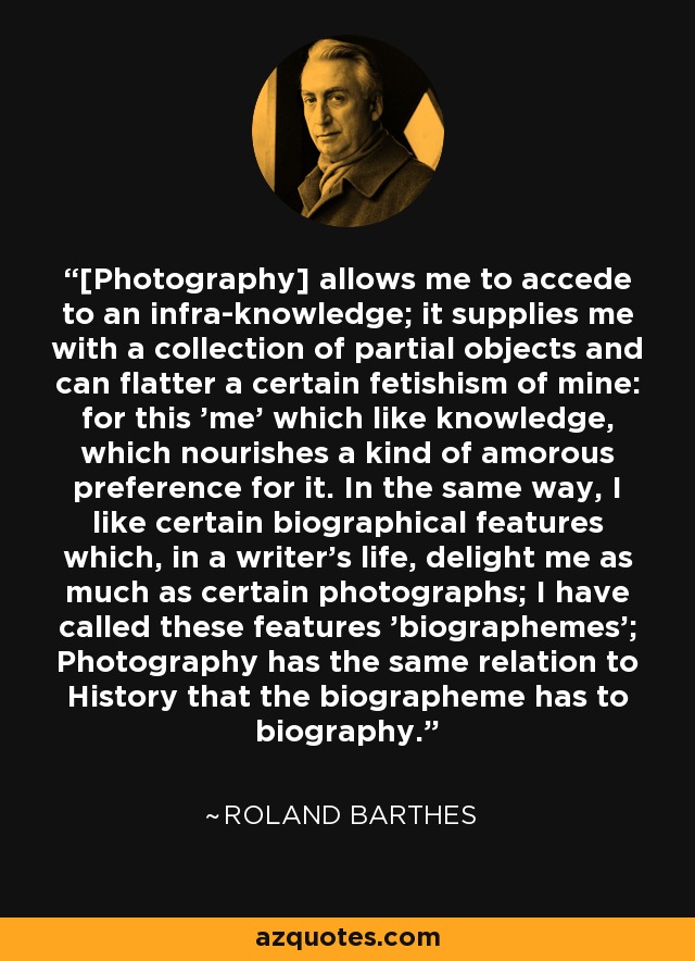 [Photography] allows me to accede to an infra-knowledge; it supplies me with a collection of partial objects and can flatter a certain fetishism of mine: for this 'me' which like knowledge, which nourishes a kind of amorous preference for it. In the same way, I like certain biographical features which, in a writer's life, delight me as much as certain photographs; I have called these features 'biographemes'; Photography has the same relation to History that the biographeme has to biography. - Roland Barthes