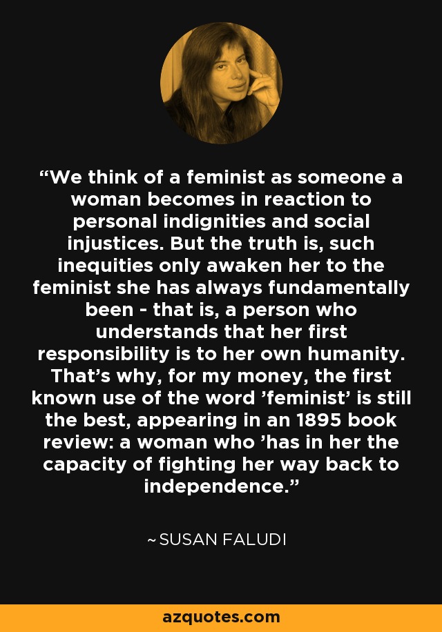 We think of a feminist as someone a woman becomes in reaction to personal indignities and social injustices. But the truth is, such inequities only awaken her to the feminist she has always fundamentally been - that is, a person who understands that her first responsibility is to her own humanity. That's why, for my money, the first known use of the word 'feminist' is still the best, appearing in an 1895 book review: a woman who 'has in her the capacity of fighting her way back to independence. - Susan Faludi