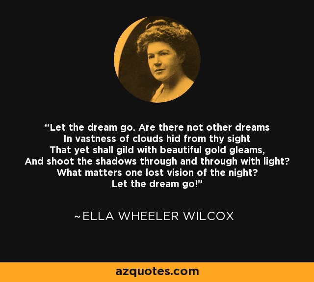 Let the dream go. Are there not other dreams In vastness of clouds hid from thy sight That yet shall gild with beautiful gold gleams, And shoot the shadows through and through with light? What matters one lost vision of the night? Let the dream go! - Ella Wheeler Wilcox