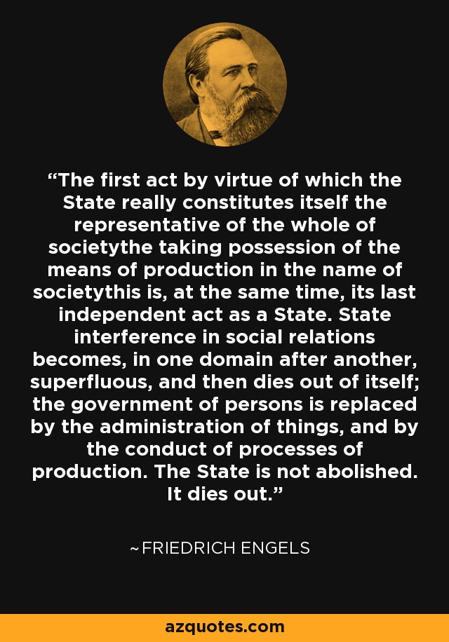 The first act by virtue of which the State really constitutes itself the representative of the whole of societythe taking possession of the means of production in the name of societythis is, at the same time, its last independent act as a State. State interference in social relations becomes, in one domain after another, superfluous, and then dies out of itself; the government of persons is replaced by the administration of things, and by the conduct of processes of production. The State is not abolished. It dies out. - Friedrich Engels