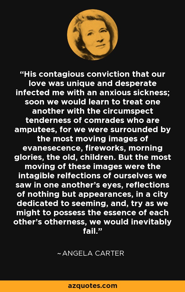 His contagious conviction that our love was unique and desperate infected me with an anxious sickness; soon we would learn to treat one another with the circumspect tenderness of comrades who are amputees, for we were surrounded by the most moving images of evanesecence, fireworks, morning glories, the old, children. But the most moving of these images were the intagible relfections of ourselves we saw in one another's eyes, reflections of nothing but appearances, in a city dedicated to seeming, and, try as we might to possess the essence of each other's otherness, we would inevitably fail. - Angela Carter