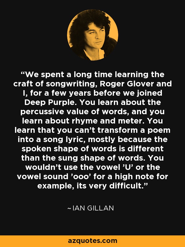 We spent a long time learning the craft of songwriting, Roger Glover and I, for a few years before we joined Deep Purple. You learn about the percussive value of words, and you learn about rhyme and meter. You learn that you can't transform a poem into a song lyric, mostly because the spoken shape of words is different than the sung shape of words. You wouldn't use the vowel 'U' or the vowel sound 'ooo' for a high note for example, its very difficult. - Ian Gillan